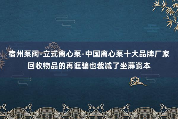 宿州泵阀-立式离心泵-中国离心泵十大品牌厂家回收物品的再诓骗也裁减了坐蓐资本